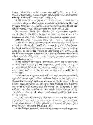 ἀπὸ κοντὰ ἀπό: φάσγανον ἐρύσσατο παρὰ μηροῦ ῞Ομ β) μεταφορικῶς, εἰς
δήλωσιν προελεύσεως = ἐκ μέρους, ἀπὸ (μόνον μετὰ γενικῆς προσώπου):
παρ’ ἡμῶν ἀπάγγελλε τάδε Ξ. (Βλ. καὶ §84, 1).
3. Μὲ δοτικὴν (τοπικήν), ὡς ἐπὶ τὸ πλεῖστον ἐπὶ προσώπων· α)
τοπικῶς = πλησίον: Πρωταγόρας καταλύει παρὰ Καλλίᾳ Πλ. παρ’
ὄχθησιν ποταμοῖο ῞Ομ. β) μεταφορικῶς = κατὰ τὴν κρίσιν: δοκεῖς παρ’
ἡμῖν οὐ βεβουλεῦσθαι κακῶς (=κατὰ τὴν κρίσιν ἡμῶν) Σοφ.
᾽Εν συνθέσει ἐκτὸς τοῦ πλησίον (ὡς παρίσταμαι) σημαίνει
παραλλήλως (παραπλέω), πλαγίως ἢ κρυφίως (παραδύομαι), ἐναντίον
(παρανομῶ), οὐχὶ ὀρθῶς ἢ ἐσφαλμένως (παρακούω, παρερμηνεύω).
ΧΙΙΙ. Περί. Ἀρχικὴ σημασία πέριξ, γύρω - γύρω (βλ. καὶ ἀμφί).
1. Μὲ αἰτιατικήν· α) τοπικῶς = γύρω ἀπό: κατεστρατοπεδεύσατο
περὶ τὸ τῆς Ἀρτέμιδος ἱερὸν Ξ. οἱ περί τινα (π.χ. οἱ περὶ Ξενοφῶντα·
βλ. ἀμφί)· β) χρονικῶς, εἰς δήλωσιν χρόνου κατὰ προσέγγισιν = περίπου,
κατά: περὶ μέσας νύκτας (=κατὰ τὰ μεσάνυκτα) Ξ. γ) μεταφορικῶς,
εἰς, δήλωσιν ἀναφορᾶς = σχετικῶς μέ, ὡς πρός: οὗτοι περὶ ἀνθρώπους
ἀδικώτατοί εἰσιν Ξ. ἢ ποοσεγγίσεως, ἐπὶ ἀριθμητικοῦ ποσοῦ = περίπου:
περὶ ἑβδομήκοντα Θ.
2. Μὲ γενικήν· α) τοπικῶς (σπανίως καὶ μόνον εἰς τοὺς ποιητὰς)
= πέριξ, γύρω ἀπό: τείχη περὶ Δαρδανίας (=πέριξ τῆς Δ.) Εὐρ. β)
μεταφορικῶς, εἰς δήλωσιν ἀναφορᾶς = σχετικῶς μέ, σέ, γιά: σοφός ἐστιν
περὶ τούτων (=σ’ αὐτά) Πλ. κήρυκας ἔπεμψε περὶ σπονδῶν (=γιὰ
ἀνακωχὴ) Ξ.
Συνήθεις εἶναι αἱ φράσεις περὶ πολλοῦ ἢ περὶ παντὸς ποιεῖσθαι ἢ
ἡγεῖσθαί τι (=θεωρώ τι πολὺ σπουδαῖον, θεωρῶ τι ἀνώτερον παντὸς
ἄλλου): ἀλήθειαν περὶ πολλοῦ ποιητέον ἐστιν Πλ. Κατὰ ταύτας δὲ τὰς
φράσεις ἐσχηματίσθησαν καὶ αἱ φράσεις περὶ πλείονος, περὶ πλείστου
ποιεῖσθαί τι, περὶ ὀλίγου, περὶ ἐλάττονος, περὶ ἐλαχίστου ἢ περὶ
οὐδενὸς ποιεῖσθαι τι (=θεωρῶ κάτι σπουδαιότερον προτιμῶ κλπ.).
τὰ πλείστου ἄξια περὶ ἐλαχίστου ποιεῖται (=θεωρεῖ ὅλως ἀσήμαντα,
περιφρονεῖ) Πλ.
Εἰς τὰς τοιαύτας φράσεις ἡ περὶ ἔχει ἑτέραν ἀρχικὴν σημασίαν,
τὴν τοῦ ἐπέκεινα, πέρα, περισσότερον, καὶ ἡ μετ’ αὐτῆς συναπτομένη
γενικὴ εἶναι ἀφαιρετική· πρβλ. χαλεπὸς περὶ πάντων εἰς μνηστήρων
(=περισσότερον ἀπὸ ὅλους κλπ.) Ὅμ. ρ 388.
3. Μὲ δοτικὴν (τοπικὴν) σπανίως· α) τοπικῶς = πέριξ, γύρω ἀπό:
 