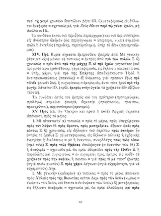 82
περὶ τῇ χειρὶ χρυσοῦν δακτύλιον φέρει Πλ. β) μεταφορικῶς εἰς δήλω-
σιν ἀναφορᾶς = σχετικῶς μέ, γιά: Ζεὺς ἔδεισε περὶ τῷ γένει ἡμῶν, μὴ
ἀπόλοιτο Πλ.
Ἐν συνθέσει ἐκτὸς τοῦ πέριξ (ὡς περιέρχομαι) καὶ τοῦ περισσότερον,
εἰς ἀνώτερον βαθμὸν (ὡς περιγίγνομαι = ὑπερτερῶ, νικῶ) σημαίνει
πολὺ ἢ ἐντελῶς (περιδεής, περιπίμπλημι), ὑπὲρ τὸ δέον (περιεργάζο-
μαι).
ΧΙV. Πρό. Κυρία σημασία ἔμπροσθεν, ἐμπρὸς ἀπό. Μὲ γενικὴν
(ἀφαιρετικὴν) μόνον· α) τοπικῶς = ἐμπρὸς ἀπό: πρὸ τῶν πυλῶν Ξ. β)
χρονικῶς = πρὶν ἀπό: πρὸ τῆς μάχης Ξ. οἱ πρὸ ἡμῶν γεγονότες (=οἱ
προγενέστεροι ἡμῶν) Ἱσοκρ. γ) μεταφορικῶς, εἰς δήλωσιν ὑπερασπίσεως
= ὑπέρ, χάριν, γιά: πρὸ τῆς Σπάρτης ἀποθνῄσκουσιν ῾Ηρόδ. ἢ
ἀντιπροσωπεύσεως (σπανίως) = ἐξ ὀνόματος, γιά: πρέπων ἔφυς πρὸ
τῶνδε φωνεῖν Σοφ. ἢ συγκρίσεως = ἐμπρὸς εἰς, ἀντί: τότε ᾑροῦ πρὸ τῆς
φυγῆς θάνατον Πλ. (πρβλ. ἐμπρὸς στὴν ὑγεία τὰ χρήματα δὲν ἀξίζουν
τίποτε).
᾽Εν συνθέσει ἐκτὸς τοῦ ἐμπρὸς καὶ τοῦ πρότερον (προπορεύομαι,
προλέγω) σημαίνει φανερὰ, δημοσίᾳ (προαγορεύω, προεῖπον,
προκηρύττω), περισσότερον (προτιμῶ).
ΧV. Πρός (εἰς τὸν ῞Ομηρον καὶ προτὶ ἢ ποτί). Ἀρχικὴ σημασία
ἀπέναντι, πρὸς τὸ μέρος.
1. Μὲ αἰτιατικὴν˙ α) τοπικῶς = πρὸς τὸ μέρος, πρός: ὑπεχώρησαν
πρὸς τὸν λόφον Θ. πρὸς ἄρκτον, πρὸς μεσημβρίαν. ἄξομεν ὑμᾶς πρὸς
αὐτοὺς Ξ. β) χρονικῶς, εἰς δήλωσιν τοῦ περίπου: πρὸς ἑσπέραν ἦν
(=πρὸς τὸ βράδυ) Ξ. γ) μεταφορικῶς, εἰς δήλωσιν φιλικῆς ἢ ἐχθρικῆς
ἐνεργείας ἢ διαθέσεως = μὲ ἢ ἐναντίον, συνηλλάγη πρὸς τοὺς οἴκοι
(=μὲ τοὺς) Ξ. πρὸς τοὺς Θρᾷκας ἐπολέμησα (= ἐναντίον τῶν Θ.) Ξ.
ἢ ἀναφορᾶς = σχετικῶς μέ, ὡς πρός: ἀθυμοῦσι πρὸς τὴν ἔξοδον Ξ. ἢ
παραβολῆς καὶ συγκρίσεως = ἐν συγκρίσει πρός, ἐμπρὸς εἰς: οὐδὲν τὰ
χρήματα πρὸς τὴν σοφίαν, ἢ σκοποῦ = γιά: πρὸς τί με ταῦτ’ ἐρωτᾷς;
(=γιὰ ποιὸν σκοπὸν) Ξ. πρὸς χᾶριν λέγουσι (=γιὰ εὐχαρίστησι, γιὰ νά
εὐχαριστοῦν) Δημ.
2. Μὲ γενικὴν (καθαρὰν)· α) τοπικῶς = πρὸς τὸ μέρος ἀπέναντι
πρός: Χαλκὶς πρὸς τῆς Βοιωτίας κεῖται Δημ. πρὸς τῶν θεῶν (κυρίως =
ἐνώπιον τῶν θεῶν, καὶ ἔπειτα = ἐν ὀνόματι τῶν θεῶν). β) μεταφορικῶς,
εἰς δήλωσιν ἀναφορᾶς = σχετικῶς μέ, ὡς πρός: ἐλεύθερος καὶ πρὸς
 