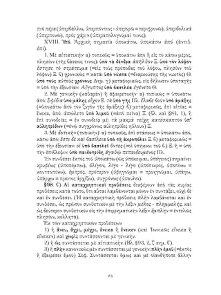 84
πιὸ πέρα (ὑπερβάλλω, ὑπερπόντιος - ὑπερορῶ = περιφρονῶ), ὑπερβολικὰ
(ὑπερπονῶ), πρὸς χάριν (ὑπεραπολογοῦμαί τινος).
ΧVΙΙΙ. Ὑ
πό. Ἀρχικὴ σημασία ὑποκάτω, ὑποκάτω ἀπό. (ἀντιθ.
ἐπί).
1. Μὲ αἰτιατικήν· α) τοπικῶς = ὑποκάτω ἀπὸ ἢ εἰς τὸ κάτω μέρος,
πλησίον (τῆς βάσεώς τινος): ὑπὸ τὰ δένδρα ἀπῆλθον Ξ. ὑπὸ τὸν λόφον
ἔστησε τὸ στράτευμα (=εἰς τοὺς πρόποδας τοῦ λόφου, πλησίον τοῦ
λόφου) Ξ. β) χρονικῶς = κατά: ὑπὸ νύκτα (=διαρκούσης τῆς νυκτὸς) Θ.
ὑπὸ τοὺς αὐτοὺς χρόνους Δημ. γ) μεταφορικῶς, εἰς δήλωσιν ὑποταγῆς
= ὑπὸ τὴν ἐξουσίαν: Αἴγυπτος ὑπὸ βασιλέα ἐγένετο Θ.
2. Μὲ γενικὴν (καθαρὰν) ἢ ἀφαιρετικήν· α) τοπικῶς = ὑποκάτω
ἀπό: ξιφίδια ὑπὸ μάλης εἶχον Ξ. τὰ ὑπὸ γῆς Πλ. ἔλαβε βοῦν ὑπὸ ἁμάξης
(=ὑποκάτω ἀπὸ τὸν ζυγὸν τῆς ἁμάξης)· β) μεταφορικῶς, ἐπὶ αἰτίας =
ἕνεκα, ἀπό: ἀπώλετο ὑπὸ λιμοῦ (=ἀπὸ πεῖνα) Ξ. (βλ. καὶ §84, 1), ἢ
ἐπὶ συνοδείας = ἐν συνοδείᾳ μέ: τὰ μακρὰ τείχη κατέσκαπτον ὑπ’
αὐλητρίδων (=ἐνῷ συγχρόνως αὐλητρίδες ηὔλουν) Ξ.
3. Μὲ δοτικὴν (τοπικήν)˙ α) τοπικῶς, ἐπὶ στάσεως = ὑποκάτω ἀπό,
κάτω ἀπό: ἔστι δὲ καὶ βασίλεια ὑπὸ τῇ ἀκροπόλει Ξ. β) μεταφορικῶς =
ὑπὸ τὴν ἐξουσίαν: οἱ ὑπὸ βασιλεῖ ὄντες (=οἱ ὑπήκοοι τοῦ β.) Ξ. ἢ = ὑπὸ
τὴν ἐπίβλεψιν: ὑπὸ παιδοτρίβη ἀγαθῷ πεπαιδευμένος Πλ.
᾽Εν συνθέσει ἐκτὸς τοῦ ὑποκάτω (ὡς ὑπόκειμαι, ὑπόγειος) σημαίνει
κρυφίως (ὑποπέμπω), ὀλίγον, λίγο - λίγο (ὑπόπικρος, ὑποπίνω =
κουτσοπίνω), ἐμπρός, πρότερον (ὑφηγοῦμαι = προηγοῦμαι, ὑπάγω,
ὑπάρχω = πρῶτος ἀρχίζω), συγρόνως (ὑπαυλῶ).
§98. β΄) Αἱ καταχρηστικαὶ προθέσεις διαφέρουν ἀπὸ τὰς κυρίας
προθέσεις κατὰ τοῦτο, ὅτι αὗται λαμβάνονται μόνον ἐν συντάξει, οὐχὶ δὲ
καὶ ἐν συνθέσει. (῾Η καταχρηστικὴ πρόθεσις πλὴν λαμβάνεται καὶ ἐν
συνθέσει, ὡς πρῶτον συνθετικὸν μὲ τὴν λέξιν μέλος - πλημμελής, καὶ
ὡς δεύτερον συνθετικὸν εἰς τὴν ἐπιρρηματικὴν λέξιν ἔμπλην = ἐντελῶς
πλησίον, κολλητά).
Ἐκ τῶν καταχρηστικῶν προθέσεων
1) ἡ ἄνευ, ἄχρι, μέχρι, ἕνεκα ἢ ἕνεκεν (καὶ ᾽Ιωνικῶς εἵνεκα ἢ
εἵνεκεν) καὶ χωρὶς συντάσσονται μὲ γενικήν.
2) ἡ ὡς συντάσσεται μὲ αἰτιατικὴν. (Βλ. §93, 2, ζ΄ σημ. β΄).
3) ἡ πλὴν κανονικῶς μὲν συντάσσεται μὲ γενικήν: πλὴν ἐμοῦ (=ἐκτὸς
ἢ ἐξαιρέσει ἐμοῦ) Σοφ. Συντάσσεται ὅμως καὶ μὲ οἱανδήποτε ἄλλην
 