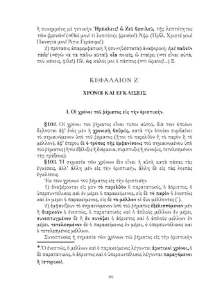 86
ἢ συνημμένη μὲ γενικήν: ῾Ηράκλεις! ὦ Ζεῦ βασιλεῦ, τῆς λεπτότητος
τῶν φρενῶν! (=Θεέ μου! τὶ λεπτότης φρενῶν!) Ἀφρ. (Πρβλ. Χριστέ μου!
Παναγία μου! Ἅγιε Γεράσιμε!)
2) πρότασις ἀπαρεμφατικὴ ἢ (συνηθέστατα) ἀναφορική: ἐμὲ παθεῖν
τάδε! (=ἐγὼ νὰ τὰ πάθω αὐτά!). οἷα ποιεῖς, ὦ ἑταῖρε; (=τὶ εἶναι αὐτά,
ποὺ κάνεις, φίλε!) Πλ. ὡς καλός μοι ὁ πάππος (=τὶ ὡραῖος!....) Ξ.
ΚΕΦΑΛΑΙΟΝ Ζ΄
ΧΡΟΝΟΙ ΚΑΙ ΕΓΚΛΙΣΕΙΣ
1. Οἱ χρόνοι τοῦ ῥήματος εἰς τὴν ὁριστικήν.
§102. Οἱ χρόνοι τοῦ ῥήματος εἶναι τύποι αὐτοῦ, διὰ τῶν ὁποίων
δηλοῦται ἀφ’ ἑνὸς μὲν ἡ χρονικὴ βαθμίς, κατὰ τὴν ὁποίαν συμβαίνει
τὸ σημαινόμενον ὑπὸ τοῦ ῥήματος (ἤτοι τὸ παρελθὸν ἢ τὸ παρὸν ἢ τὸ
μέλλον), ἀφ’ ἑτέρου δὲ ὁ τρόπος τῆς ἐμφανίσεως τοῦ σημαινομένου ὑπὸ
τοῦ ῥήματος (ἤτοι ἐξέλιξις ἢ διάρκεια, σύμπτυξις ἢ σύνοψις, τετελεσμένον
τῆς πράξεως).
§103. ῾Η σημασία τῶν χρόνων δὲν εἶναι ἡ αὐτὴ κατὰ πάσας τὰς
ἐγκίσεις, ἀλλ’ ἄλλη μὲν εἰς τὴν ὁριστικήν, ἄλλη δὲ εἰς τὰς λοιπὰς
ἐγκλίσεις.
᾽Εκ τῶν χρόνων τοῦ ῥήματος εἰς τὴν ὁριστικὴν
1) ἀναφέρονται εἰς μὲν τὸ παρελθὸν ὁ παρατατικός, ὁ ἀόριστος, ὁ
ὑπερσυντέλικος καὶ ἐν μέρει ὁ παρακείμενος, εἰς δὲ τὸ παρὸν ὁ ἐνεστὼς
καὶ ἐν μέρει ὁ παρακείμενος, εἰς δὲ τὸ μέλλον οἱ δύο μέλλοντες (*
).
2) ἐμφανίζουν τὸ σημαινόμενον ὑπὸ τοῦ ῥήματος ἐξελισσόμενον μὲν
ἢ διαρκοῦν ὁ ἐνεστώς, ὁ παρατατικὸς καὶ ὁ ἁπλοῦς μέλλων ἐν μέρει,
συνεπτυγμένον δὲ ἢ ἐν συνόψει ὁ ἀόριστος καὶ ὁ ἁπλοῦς μέλλων ἐν
μέρει, τετελεσμένον δὲ ὁ παρακείμενος ἐν μέρει, ὁ ὑπερσυντέλικος καὶ
ὁ τετελεσμένος μέλλων.
Συνοπτικῶς ἡ σημασία τῶν χρόνων τοῦ ῥήματος εἰς τὴν ὁριστικὴν
*. Ὁ ἐνεστώς, ὁ μέλλων καὶ ὁ παρακείμενος λέγονται ἀρκτικοὶ χρόνοι, ὁ
δὲ παρατατικός, ὁ ἀόριστος καὶ ὁ ὑπερσυντέλικος λέγονται παραγόμενοι
ἢ ἱστορικοὶ.
 
