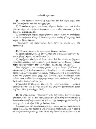 α) Ἁπλῆ πρότασις.
§6. Πᾶσα πρότασις κανονικῶς σύγκειται ἀπὸ δύο κύρια μέρη, ἤτοι
ἀπὸ ὑποκείμενον καὶ ἀπὸ κατηγόρημα.
1) ῾Υ
ποκείμενον μιᾶς προτάσεως λέγεται ἐκεῖνο, περὶ τοῦ ὁποίου
γίνεται λόγος εἰς αὐτήν: ὁ Σωκράτης εἶναι σοφός. (Σωκράτης ἐστὶ
σοφός). ὁ ἥλιος λάμπει.
2) Κατηγόρημα τῆς προτάσεως λέγεται ἐκεῖνο, τὸ ὁποῖον ἀποδίδεται
εἰς τὸ ὑποκείμενον αὐτῆς: ὁ Σωκράτης εἶναι σοφός. (Σωκράτης ἐστὶ
σοφός). ὁ ἥλιος λάμπει.
῾Υποκείμενον καὶ κατηγόρημα ὁμοῦ λέγονται κύριοι ὅροι τῆς
προτάσεως.
§7. Τὸ κατηγόρημα μιᾶς προτάσεως δύναται νὰ εἶναι
1) μονολεκτικόν, ἤτοι νὰ ἀποτελῆται ἀπὸ ἕνα μόνον ῥηματικὸν τύ-
πον: ὁ ἥλιος λάμπει, τὸ παιδίον παίζει.
2) περιφραστικόν, ἤτοι νὰ ἀποτελῆται ἀπὸ ἕνα τύπον τοῦ ῥήματος
εἶμαι (ἀρχ. εἰμὶ) καὶ ἓν ὄνομα ἐπίθετον ἢ οὐσιαστικόν: ὁ Σωκράτης εἶναι
σοφός (Σωκράτης ἐστὶ σοφός). σὺ εἶσαι ῞Ελλην. (σὺ ῞Ελλην εἶ).
Τοῦ περιφραστικοῦ κατηγορήματος τὸ μὲν ὄνομα (ἐπίθετον ἢ
οὐσιαστικόν), τὸ ὁποῖον φανερώνει τί ἀποδίδεται εἰς τὸ ὑποκείμενον τῆς
προτάσεως, λέγεται κατηγορούμενον (σοφός, Ἕλλην), ὁ δὲ μεσολαβῶν
τύπος τοῦ ῥήματος εἶμαι (ἀρχ. εἰμὶ) λέγεται ῥῆμα συνδετικόν, διότι
τρόπον τινὰ συνδέει τὸ κατηγορούμενον μὲ τὸ ὑποκείμενον: Σωκράτης
ἐστὶ σοφός. ὑμεῖς ἐστε Ἕλληνες.
Σημείωσις. Τὸ ῥῆμα εἰμὶ δὲν εἶναι πάντοτε συνδετικόν. Πολλάκις
χρησιμοποιεῖται καὶ μὲ τὴν ἔννοιαν τοῦ ὑπάρχειν (ὑπαρκτικὸν εἰμί)·
π.χ. Ἔστι Θεὸς ( = ὑπάρχει Θεός).
§8. Τὸ ὑποκείμενον. ῾Υποκείμενον μιᾶς προτάσεως εἰς τὴν ἀρχαίαν
γλῶσσαν, ὅπως καὶ εἰς τὴν νέαν, κανονικῶς εἶναι ὄνομα οὐσιαστικὸν ἢ
ἀντωνυμία (συνήθως προσωπικὴ ἢ δεικτική): Σωκράτης ἐστὶ σοφός. ὁ
παῖς γράφει. ἐγώ εἰμι ῞Ελλην. ἐκεῖνος ᾄδει.
Δύναται ὅμως τὸ ὑποκείμενον μιᾶς προτάσεως νὰ εἶναι καὶ πᾶν ἄλλο
μέρος τοῦ λόγου καὶ πρότασις ὁλόκληρος καὶ οἱαδήποτε λέξις ἢ φράσις
μὲ τὸ ἄρθρον τὸ πρὸ αὐτῆς, ὅταν ταῦτα λαμβάνωνται ὡς οὐσιαστικά: τὸ
 