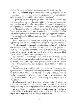 93
ἀμέσως θὰ πραχθῇ αὐτὸ ποὺ θὰ πῇς) Ἀφρ. (πρβλ. §111, Σημ. β΄)
§113. ζ΄) ῾Ο (ἁπλοῦς) μέλλων εἰς τὴν ὁριστικὴν σημαίνει ὅτι τὸ
σημαινόμενον ὑπὸ τοῦ ῥήματος θὰ γίνῃεἰς τὸ μέλλον: γράψω ἐπιστολὴν
(=θὰ γράψω), ἡ στρατιὰ ἕξει τὰ ἐπιτήδεια (=θὰ ἔχῃ) Ξ.
Σημείωσις. Εἰς τὴν ἀρχαίαν γλῶσσαν ὁ ἁπλοῦς μέλλων δὲν ἔχει
δύο τύπους, ὅπως εἰς τὴν νέαν (θὰ γράφω - θὰ γράψω), ἀλλὰ μόνον
ἕνα (γράψω), καὶ οὗτος εἶναι καί μέλλων διαρκείας ἢ ἐπαναλήψεως
(=θὰ γράφω) καὶ συνοπτικὸς μέλλων (=θὰ γράψω). ᾽Εκ τῆς ἀμέσου δὲ
ἀντιλήψεως καὶ ἐκ τῶν συμφραζομένων νοεῖται, ἄν ἡ μέλλουσα πρᾶξις
λαμβάνεται ὡς διαρκής, ἢ κατ’ ἐπανάληψιν, ἢ ἐν συνόψει: ἐκεῖθεν
θάλατταν ὄψεσθε (=θὰ ἰδῆτε). ὅταν ὑμεῖς πλήρη ἔχητε τὰ ἐπιτήδεια,
τότε καὶ ἐμὲ ὄψεσθε ἀφθονώτερον διαιτώμενον (=θὰ μὲ βλέπετε νὰ
διαιτῶμαι) Ξ.
§114. Ἀναλόγως τῆς ἐννοίας τῶν συμραζομένων τροποποιεῖται ἡ
ἀρχικὴ σημασία τοῦ μέλλοντος καὶ πολλάκις οὗτος ἔχει τὴν ἔννοιαν:
1) τοῦ δυνατοῦ ἢ ἐπιτρεπομένου: πρὸς ταῦτα πράξεις οἷον ἄν θέλῃς
(=δύνασαι νὰ πράξῃς) Σοφ. λέγει ὅτι ἄξει αὐτοὺς πέντε ἡμερῶν εἰς
χωρίον, ὅθεν ὄψονται θάλατταν (=ὅτι ἠμπορεῖ νὰ τοὺς ὁδηγήσῃ,
ἐντὸς, πέντε ἡμερῶν)· (πρβλ. μὰ θὰ μοῦ πῇς, γιατὶ νὰ τὸ κάμω, ἀφοῦ
ἤξερα, πὼς θὰ ζημιωθῶ = ἠμπορεῖ νὰ μοῦ πῇς).
2) βουλήσεως (βουλητικὸς μέλλων): κεἰ τὸ μηδὲν ἐξερῶ, φράσω
δ’ ὅμως (=θέλω ὅμως νὰ δηλώσω) Σοφ. τὶ χρῆμα δράσεις; (=τὶ θέλεις
νὰ κάμῃς;) Σοφ. (πρβλ. ᾽Εγὼ βάγια γεννήθηκα καὶ βάγια θὰ πεθάνω
- καὶ - ᾽Εγὼ Γραικὸς γεννήθηκα, Γραικὸς θενὰ πεθάνω = θέλω νὰ
πεθάνω).
Οὕτω λαμβάνεται συνήθως τὸ β΄, ἢ σπανίως τὸ γ΄ πρόσωπον τῆς
ὁριστικῆς τοῦ μέλλοντος ἀντὶ εὐγενικῆς προστακτικῆς, ὅταν πρόκειται
νὰ δηλωθῇ ὅτι ὁ λέγων εἶναι βέβαιος ὅτι ὁ πρὸς ὄν ἀπευθύνεται θὰ
πράξῃ σύμφωνα μὲ τὴν θέλησίν του: ὥς οὖν ποιήσετε (=ἔτσι λοιπὸν θὰ
κάμετε = ἔτσι κάμετε) Πλ. (πρβλ. Στὶς δύο θὰ γυρίσῃς νὰ μᾶς πάρῃς =
γύρισε κλπ.).
Συνηθέστατα δὲ ἔχει τὸ β΄ πρόσωπον τῆς ὁριστικῆς τοῦ μέλλοντος
σημασίαν προστακτικῆς εἰς ἐρωτηματικὰς προτάσεις, αἱ ὁποῖαι
εἰσάγονται διὰ μὲν τοῦ οὐ πρὸς δήλωσιν ἐντόνου προσταγῆς, διὰ δὲ τοῦ
οὐ μὴ πρὸς δήλωσιν ἐντόνου ἀπαγορεύσεως: οὐ περιμενεῖς; (=περίμενε,
περίμενε) Πλ. οὐ μὴ ληρήσεις; (=μὴ φλυαρῇς, ἄφησε τὶς φλυαρίες) Ἀρφ.
(πρβλ. Δὲ θὰ πᾷς αὐτοῦ ποὺ σοῦ εἶπα; = πήγαινε κλπ.).
 