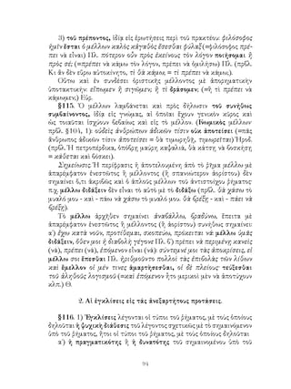 94
3) τοῦ πρέποντος, ἰδίᾳ εἰς ἐρωτήσεις περὶ τοῦ πρακτέου: φιλόσοφος
ἡμῖν ἔσται ὁ μέλλων καλὸς κἀγαθὸς ἔσεσθαι φύλαξ (=φιλόσοφος πρέ-
πει νὰ εἶναι) Πλ. πότερον οὖν πρὸς ἐκείνους τὸν λόγον ποιήσομαι ἢ
πρὸς σέ; (=πρέπει νὰ κάμω τὸν λόγον, πρέπει νὰ ὁμιλήσω) Πλ. (πρβλ.
Κι ἄν δὲν εὕρω αὐτοκίνητο, τὶ θὰ κάμω; = τὶ πρέπει νὰ κάμω;).
Οὕτω καὶ ἐν συνδέσει ὁριστικῆς μέλλοντος μὲ ἀπορηματικὴν
ὑποτακτικήν: εἴπωμεν ἢ σιγῶμεν; ἢ τὶ δράσομεν; (=ἢ τὶ πρέπει νὰ
κάμωμεν;) Εὐρ.
§115. Ὁ μέλλων λαμβάνεται καὶ πρὸς δήλωσιν τοῦ συνήθως
συμβαίνοντος, ἰδίᾳ εἰς γνώμας, αἱ ὁποῖαι ἔχουν γενικὸν κῦρος καὶ
ὡς τοιαῦται ἰσχύουν βεβαίως καὶ εἰς τὸ μέλλον. (Γ
νωμικὸς μέλλων·
πρβλ. §104, 1): οὐδεὶς ἀνθρώπων ἀδικῶν τίσιν οὐκ ἀποτείσει (=πᾶς
ἄνθρωπος ἀδικῶν τίσιν ἀποτείσει = θὰ τιμωρηθῇ, τιμωρεῖται) Ἡροδ.
(πρβλ. Ἡ πετροπέρδικα, ὁπόβρῃ μαύρη καψαλιά, θὰ κάτσῃ νὰ βοσκήσῃ
= κάθεται καὶ βόσκει).
Σημείωσις. Ἡ περίφρασις ἡ ἀποτελουμένη ἀπὸ τὸ ῥῆμα μέλλω μὲ
ἀπαρέμφατον ἐνεστῶτος ἢ μέλλοντος (ἢ σπανιώτερον ἀορίστου) δὲν
σημαίνει ὅ,τι ἀκριβῶς καὶ ὁ ἁπλοῦς μέλλων τοῦ ἀντιστοίχου ῥήματος·
π.χ. μέλλω διδάξειν δὲν εἶναι τὸ αὐτὸ μὲ τὸ διδάξω (πρβλ. θὰ χάσω τὸ
μυαλό μου - καὶ - πάω νὰ χάσω τὸ μυαλό μου. θὰ βρέξῃ - καὶ - πάει νὰ
βρέξῃ).
Τὸ μέλλω ἀρχῆθεν σημαίνει ἀναβάλλω, βραδύνω, ἔπειτα μὲ
ἀπαρέμφατον ἐνεστῶτος ἢ μέλλοντος (ἢ ἀορίστου) συνήθως σημαίνει:
α΄) ἔχω κατὰ νοῦν, προτίθεμαι, σκοπεύω, πρόκειται νά: μέλλω ὑμᾶς
διδάξειν, ὅθεν μοι ἡ διαβολὴ γέγονε Πλ. β΄) πρέπει νὰ περιμένῃ κανεὶς
(νά), πρέπει (νά), ἑπόμενον εἶναι (νά): σύντεμνέ μοι τὰς ἀποκρίσεις, εἰ
μέλλω σοι ἕπεσθαι Πλ. ἠριθμοῦντο πολλοὶ τὰς ἐπιβολὰς τῶν λίθων
καὶ ἔμελλον οἱ μέν τινες ἁμαρτὴσεσθαι, οἱ δὲ πλείους· τεύξεσθαι
τοῦ ἀληθοῦς λογισμοῦ (=καὶ ἑπόμενον ἦτο μερικοὶ μὲν νὰ ἀποτύχουν
κλπ.) Θ.
2. Αἱ ἐγκλίσεις εἰς τάς ἀνεξαρτήτους προτάσεις.
§116. 1) ᾽Εγκλίσεις λέγονται οἱ τύποι τοῦ ῥήματος, μὲ τοὺς ὁποίους
δηλοῦται ἡ ψυχικὴ διάθεσις τοῦ λέγοντος σχετικῶς μὲ τὸ σημαινόμενον
ὑπὸ τοῦ ῥήματος, ἤτοι οἱ τύποι τοῦ ῥήματος, μὲ τοὺς ὁποίους δηλοῦται
α΄) ἡ πραγματικότης ἢ ἡ δυνατότης τοῦ σημαινομένου ὑπὸ τοῦ
 