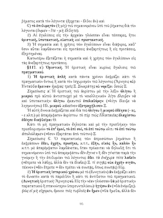 95
ῥήματος κατὰ τὸν λέγοντα· (ἔρχεται - ἔλθοι ἄν) καὶ
β΄) τὸ ἐπιθυμητὸν (ἢ μὴ) τοῦ σημαινομένου ὑπὸ τοῦ ῥήματος διὰ τὸν
λέγοντα (ἴωμεν - ἴτε - μὴ ἔλθητε).
2) Αἱ ἐγκλίσεις εἰς τὴν ἀρχαίαν γλῶσσαν εἶναι τέσσαρες, ἤτοι
ὁριστική, ὑποτακτική, εὐκτικὴ καὶ προστακτική.
3) ῾Η σημασία καὶ ἡ χρῆσις τῶν ἐγκλίσεων εἶναι διάφορος, καθ’
ὅσον αὗται λαμβάνονται εἰς προτάσεις ἀνεξαρτήτους ἢ εἰς προτάσεις,
ἐξηρτημένας.
Κατωτέρω ἐξετάζεται ἡ σημασία καὶ ἡ χρῆσις τῶν ἐγκλίσεων εἰς
τὰς ἀνεξαρτήτους προτάσεις.
§117. α΄) Ὁριστική. Ἡ ὁριστικὴ εἶναι κυρίως ἔγκλισις τοῦ
πραγματικοῦ.
1) ῾Η ὁριστικὴ ἁπλῆ κατὰ πάντα χρόνον ἐκφράζει κάτι τὸ
πραγματικὸν ὄντως ἢ κατὰ τὸν ἰσχυρισμὸν τοῦ λέγοντος (Ἄρνησις οὐ):
Ἐνταῦθα ἔμειναν ἡμέρας τρεῖς Ξ. Σωκράτης οὐ νομίζει θεούς Ξ.
Σημείωσις α΄. Ἡ ὁριστικὴ τοῦ ἀορίστου μὲ τὴν λέξιν ὁλίγου ἢ
μικροῦ πρὸ αὐτοῦ ἀντιστοιχεῖ μὲ τὸ νεοελληνικὸν λίγο ἔλειψεν νὰ
καὶ ὑποτακτικήν: ὁλίγου ἐμαυτοῦ ἐπελαθόμην: (=λίγο ἔλειψε νὰ
λησμονήσω) Πλ. μικροῦ κἀκεῖνον ἐξετραχήλισεν Ξ.
῾Η αὐτὴ ἔννοια ἐκφράζεται καὶ διὰ τοῦ ὁλίγου ἢ μικροῦ ἐδέησα (- ας,
- ε κλπ.) μὲ ἀπαρέμφατον ἀορίστου: τὸ πῦρ τοὺς Πλαταιέας ἐλαχίστου
ἐδέησε διαφθεῖραι Θ.
Κάτι τὸ μὴ πραγματικὸν δηλοῦται καὶ μὲ τὴν προσθήκην τῶν
προσδιορισμῶν τὸ ἐπ’ ἐμοί, τὸ ἐπὶ σοί, τὸ ἐπὶ τούτῳ κλπ.: τὸ ἐπὶ τούτῳ
ἀπολώλαμεν (=ὅσον ἐξαρτᾶται ἀπὸ τοῦτον) Ξ.
Σημείωσις β΄. ῾Ο παρατατικὸς τῶν ἀπροσώπων ῥημάτων ἢ
ἐκφράσεων ἔδει, ἐχρῆν, προσῆκε, κ.τ.τ., ἐξῆν, εἰκὸς ἦν, καλὸν ἦν
κ.τ.τ. μὲ ἀπαρέμφατον λαμβάνεται, ὅταν πρόκειται νὰ δηλωθῇ ὅτι τὸ
σημαινόμενον ὑπὸ τοῦ ἀπαρεμφάτου δὲν ἔγινε ν ἢ δὲν γίνεται παρὰ τὴν
γνώμην ἢ τὴν ἐπιθυμίαν τοῦ λέγοντος: ἔδει τὰ ἐνέχυρα τότε λαβεῖν
(=ἔπρεπε νὰ λάβῃς, ἀλλὰ δὲν τὰ ἔλαβες) Ξ. τὶ σιγᾷς; οὐκ ἐχρῆν σιγᾶν,
τέκνον (=δὲν ἔπρεπε = δὲν πρέπει νὰ σιωπᾷς, ὅπως σιωπᾷς) Εὐρ.
2) ῾Η ὁριστικὴ ἱστορικοῦ χρόνου μὲ τὸ (δυνητικὸν) ἄν ἐκφράζει κάτι
τὸ δυνατὸν κατὰ τὸ παρελθὸν ἢ κάτι τὸ ἀντίθετον τοῦ πραγματικοῦ.
(Δυνητικὴ ὁριστική· Ἄρνησις οὐ. Εἰς τὴν νέαν γλῶσσαν θὰ μὲ ὁριστικὴν
παρατατικοῦ ἢ σπανιώτερον ὑπερσυντελίκου): ἡγήσω ἄν (=θὰ ἐνόμιζες).
φῶς εἰ μὴ εἰχομεν, ὅμοιοι τοῖς τυφλοῖς ἄν ἦμεν (=θὰ ἤμεθα, ἀλλὰ δὲν
 