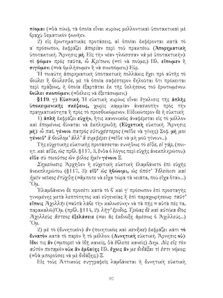 97
πίομαι (=θὰ πίω), τὰ ὁποῖα εἶναι κυρίως μελλοντικαὶ ὑποτακτικαὶ μὲ
βραχὺ θεματικὸν φωνῆεν.
2) εἰς ἐρωτηματικὰς προτάσεις, αἱ ὁποῖαι ἐκφέρονται κατὰ τὸ
α΄ πρόσωπον, ἐκφράζει ἀπορίαν περὶ τοῦ πρακτέου. (Ἀπορηματικὴ
ὑποτακτική. Ἄρνησις μή. Εἰς τὴν νέαν γλῶσσσαν νὰ μὲ ὑποτακτικήν):
τὶ φῶμεν πρὸς ταῦτα, ὦ Κρίτων; (=τὶ νὰ ποῦμε;) Πλ. εἴπωμεν ἢ
σιγῶμεν; (=νὰ ὁμιλήσωμεν ἢ νὰ σιωπῶμεν;) Εὐρ.
῾Η τοιαύτη ἀπορηματικὴ ὑποτακτικὴ πολλάκις ἔχει πρὸ αὐτῆς τὸ
βούλει ἢ βούλεσθε, μὲ τὰ ὁποῖα σαφέστερον δηλοῦται ὅτι πρόκειται
περὶ πράξεως, ἡ ὁποία ἐξαρτᾶται ἐκ τῆς θελήσεως τοῦ ἐρωτωμένου:
βούλει σκοπῶμεν; (=θέλεις νὰ ἐξετάσωμεν;)
§119. γ) Εὐκτική. Ἡ εὐκτικὴ κυρίως εἶναι ἔγκλισις τῆς ἁπλῆς
ὑποκειμενικῆς σκέψεως, χωρὶς καμμίαν ἀνασκοπὴν πρὸς τὴν
πραγματικότητα ἢ πρὸς τὸ προσδοκώμενον. Εἰδικώτερον δὲ ἡ εὐκτικὴ
1) ἁπλῆ ἐκφράζει εὐχήν, ἥτις κανονικῶς ἀναφέρεται εἰς τὸ μέλλον
καὶ ἑπομένως δύναται νὰ ἐκπληρωθῇ. (Εὐχετικὴ εὐκτική. Ἄρνησις
μή): ὦ παῖ, γένοιο πατρὸς εὐτυχέστερος (=εἴθε νὰ γίνῃς) Σοφ. μή μοι
γένοιθ’ ἃ βούλομ’ ἀλλ’ ἃ συμφέρει (=εἴθε νὰ μὴ μοῦ γίνουν...).
Τῆς εὐχετικῆς εὐκτικῆς προτάσσεται συνήθως τὸ εἴθε, εἰ γάρ, (ποι-
ητ. καὶ αἴθε, ὡς· πρβλ. §117, 3, ἔνθα ὁ λόγος περὶ εὐχῆς ἀνεκπληρώτου):
εἴθε σὺ τοιοῦτος ὢν φίλος ἡμῖν γένοιο Ξ.
Σημείωσις. Ἀρχῆθεν ἡ εὐχετικὴ εὐκτικὴ ἐλαμβάνετο ἐπὶ εὐχῆς
ἀνεκπληρώτου (§117, 3): εἴθ’ ὡς ἡβώοιμι, ὡς ὁπότ’ ᾽Ηλείοισι καὶ
ἡμῖν νεῖκος ἐτύχθη (=ἄμποτε νὰ εἶχα τώρα τὰ νειᾶτα, ποὺ εἴχα ὅταν....)
῞Ομ.
᾽Ελαμβάνενο δὲ προσέτι κατὰ τὸ β΄ καὶ γ΄ πρόσωπον ἐπὶ προσταγῆς
γινομένης μετὰ λεπτότητος καὶ εὐγενείας ἢ ἐπὶ παραχωρήσεως: ταῦτ’
εἴποις Ἀχιλλῆι (=αὐτὰ λάβε τὴν καλωσύνην νὰ τὰ πῇς = αὐτὰ πές τα,
παρακαλῶ) Ὅμ. (πρβλ. §114, 2). λῆγ’ ἔριδος, Τρῶας δὲ καὶ αὐτίκα δῖος
Ἀχιλλεὺς ἄστεος ἐξελάσειε (=κι ἄς ἐκδιώξῃ ἀμέσως ὁ Ἀχιλλεύς....)
῞Ομ.
2) μὲ τὸ (δυνητικὸν) ἄν (ποιητικῶς καὶ κενἤκε) ἐκφράζει κάτι τὸ
δυνατὸν κατὰ τὸ παρὸν ἢ τὸ μέλλον. (Δυνητικὴ εὐκτική. Ἄρνησις οὐ):
ἴδοι τις ἄν (=μπορεῖ νὰ ἰδῇ κανείς, θὰ ἔβλεπε κανεὶς) Δημ. Δὶς εἰς τὸν
αὐτὸν ποταμὸν οὐκ ἂν ἐμβαίῃς Πλ. ἔχοις ἄν με διδάξαι τὶ ἐστι νόμος;
(=θὰ μποροῦσες νὰ μὲ διδάξῃς;) Ξ.
Εἰς τοὺς Ἀττικοὺς συγγραφεῖς λαμβάνεται ἡ δυνητικὴ εὐκτικὴ
 