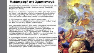 Μεταστροφή στο Χριστιανισμό
• Για το γεγονός της μεταστροφής του Παύλου προς το Χριστιανισμό, εκτός
από τις αναφορές στις επιστολές , υπάρχουν και τρεις παράλληλες
διηγήσεις στις Πράξεις.
• Σύμφωνα με τις παραπάνω μαρτυρίες που μάλλον έχουν πηγή τον ίδιο
τον Παύλο, έγινε Χριστιανός όχι από την πειθώ κάποιου Αποστόλου ή
κήρυκα της νέας πίστης, αλλ' απ' ευθείας, από τον ίδιο τον Χριστό ο
οποίος τον κάλεσε στο ευαγγελικό έργο και στο αποστολικό αξίωμα.
• Ο ίδιος ομολογεί ότι, ο Θεός τον προόριζε για απόστολο
του Ευαγγελίου «εκ κοιλίας μητρός του», και μετέτρεψε τον ζήλο του για
τον Νόμο, σε ζήλο για τη διάδοση του Ευαγγελίου.
• Στην Προς Γαλάτες Επιστολή του ο Παύλος επιβεβαιώνει την εντύπωση
που δημιουργείται από το αντίστοιχο χωρίο στις Πράξεις των
Αποστόλων, ότι δηλαδή μεταστράφηκε έπειτα από μία εμφάνιση του
Χριστού καθ' οδόν προς τη Δαμασκό. Η δική του αφήγηση είναι
πραγματικά σύντομη: «ὅτε δὲ εὐδόκησεν ὁ Θεός, ὁ ἀφορίσας με ἐκ
κοιλίας μητρός μου καὶ καλέσας διὰ τῆς χάριτος αὐτοῦ, αποκαλύψαι τὸν
υἱὸν αὐτοῦ ἐν ἐμοὶ ἵνα εὐαγγελίζωμαι αὐτὸν ἐν τοῖς ἔθνεσιν».
• Η περιγραφή του γεγονότος αυτού γίνεται με εκτενέστερο τρόπο στα τρία
σημεία των Πράξεων που αναφέρθηκαν πιο πάνω. Αν και είναι αδύνατον
να διασαφηνιστεί τι ακριβώς συνέβη, επίκεντρο του γεγονότος ήταν
ασφαλώς το όραμα του Ιησού εν δόξη. Αυτό έπεισε τον Παύλο ότι ο
Ιησούς ανέστη εκ νεκρών και ανελήφθη ως Κύριος στους ουρανούς.
Ήταν επίσης απόδειξη για τον Παύλο ότι κακώς είχε σταυρωθεί και κατά
συνέπειαν δεν ίσχυε η κατά τον Νόμο κατάρα του Θεού.
 