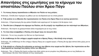 Απαντήσεις στις ερωτήσεις για το κήρυγμα του
αποστόλου Παύλου στον Άρειο Πάγο
1. Για ποιους λόγους προσκάλεσαν οι Αθηναίοι τον Παύλο να τους μιλήσει;
Απάντηση : Επειδή ήταν περίεργοι να μάθουν για την νέα θρησκεία για την οποία μιλούσε
2. Τί θα γινόταν αν οι Αθηναίοι δεν προσκαλούσαν τον Παύλο στον Άρειο Πάγο ή αν εκείνος αρνούνταν;
Απάντηση : Ο Χριστιανισμός θα είχε φτάσει Ελλάδα πολύ αργότερα απ' ότι έφτασε ή δε θα έφτανε ποτέ.
3. Ποια θα ήταν η διαφορά στο κήρυγμα του Παύλου, εάν δε γνώριζε την παράδοση και τον πολιτισμό των Αθηναίων;
Απάντηση : Θα έπρεπε να χρησιμοποιήσει άλλα επιχειρήματα για να τους πείσει
4. Για ποιο λόγο αναφέρθηκε ο Παύλος στον βωμό προς τον άγνωστο θεό;
Απάντηση : Για να τους γνωρίσει τον Θεό και τον Χριστιανισμό
5. Αν υποθέσουμε ότι δεν υπήρχε η αρχαία αγορά και ο Άρειος Πάγος, τί θα άλλαζε στην ιστορία;
Απάντηση : Αν υποθέσουμε ότι δεν υπήρχε ο Άρειος Πάγος και η αρχαία αγορά, ο Παύλος θα είχε βρει κάποιο άλλο μέρος για να
τους μιλήσει
6. Τί θα άλλαζε αν ο Παύλος δε συζητούσε με εκείνους που έβλεπε στην αγορά και δεν έβλεπε, δεν περπατούσε και δεν
παρατηρούσε με προσοχή τους Ιερούς τόπου των Αθηναίων;
Απάντηση : Τότε, ο Παύλος θα έπρεπε να βρει έναν άλλο τρόπο για να γνωρίσει τους Αθηναίους και να τους διαδώσει τον
Χριστιανισμό. Θα ήταν πολύ δύσκολο να τους προσεγγίσει.
 
