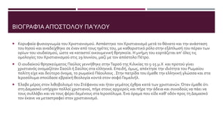 ΒΙΟΓΡΑΦΊΑ ΑΠΌΣΤΟΛΟΥ ΠΑΎΛΟΥ
 Κορυφαία φυσιογνωμία του Χριστιανισμού. Ασπάστηκε τον Χριστιανισμό μετά το θάνατο και την ανάσταση
του Ιησού και αναδείχθηκε σε έναν από τους ηγέτες του, με καθοριστικό ρόλο στην εξάπλωσή του πέραν των
ορίων του ιουδαϊσμού, ώστε να καταστεί οικουμενική θρησκεία. Η μνήμη του εορτάζεται απ’ όλες τις
ομολογίες του Χριστιανισμού στις 29 Ιουνίου, μαζί με τον απόστολο Πέτρο.
 Ο ιουδαϊκού θρησκεύματος Παύλος γεννήθηκε στηνΤαρσό της Κιλικίας το 5-15 μ.Χ και προτού γίνει
χριστιανός ονομαζόταν Σαούλ ή Σαύλος στα ελληνικά. Επειδή, όμως, απέκτησε την ιδιότητα του Ρωμαίου
πολίτη είχε και δεύτερο όνομα, το ρωμαϊκό Πάουλους . Στην πατρίδα του έμαθε την ελληνική γλώσσα και στα
Ιεροσόλυμα σπούδασε εβραϊκή θεολογία κοντά στον σοφό Γαμαλιήλ.
 Έλαβε μέρος στον λιθοβολισμό του Στέφανου και ήταν γεμάτος έχθρα κατά των χριστιανών. Όταν έμαθε ότι
στη Δαμασκό υπήρχαν πολλοί χριστιανοί, πήγε στους αρχιερείς και πήρε την άδεια και συνοδούς να πάει να
τους συλλάβει και να τους φέρει δεμένους στα Ιεροσόλυμα. Ένα όραμα που είδε καθ' οδόν προς τη Δαμασκό
τον έκανε να μεταστραφεί στον χριστιανισμό.
 