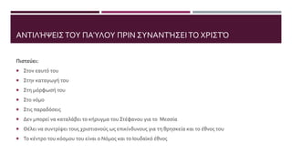 ΑΝΤΙΛΉΨΕΙΣΤΟΥ ΠΑΎΛΟΥ ΠΡΙΝ ΣΥΝΑΝΤΉΣΕΙΤΟ ΧΡΙΣΤΌ
Πιστεύει:
 Στον εαυτό του
 Στην καταγωγή του
 Στη μόρφωσή του
 Στο νόμο
 Στις παραδόσεις
 Δεν μπορεί να καταλάβει το κήρυγμα του Στέφανου για το Μεσσία
 Θέλει να συντρίψει τους χριστιανούς ως επικίνδυνους για τη θρησκεία και το έθνος του
 Το κέντρο του κόσμου του είναι ο Νόμος και το Ιουδαϊκό έθνος
 