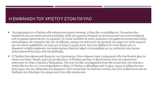 Η ΕΜΦΆΝΙΣΗΤΟΥ ΧΡΙΣΤΟΎ ΣΤΟΝ ΠΑΎΛΟ
 Το επιχείρημα ότι ο Παύλος είδε κάποια εσωτερική οπτασία, ο ίδιος δεν το αποδέχεται. Για εκείνον δεν
επρόκειτο για μια υποκειμενική αντίληψη, αλλά για γεγονός ιστορικό και αντικειμενικό και αυτό συνάγεται
από τα χαρακτηριστικά και τη σημασία, τα οποία αποδίδει σε αυτό. Διακρίνει την εμφάνιση εκείνη από άλλες
αποκαλύψεις και οπτασίες που του συνέβησαν, ακόμα και από αυτή την αρπαγή του μέχρι τον τρίτο ουρανό,
για την οποία αμφιβάλλει, αν ήταν με το σώμα ή χωρίς αυτό. Και είναι βέβαιος ότι στον δρόμο για τη
Δαμασκό υπήρξε εμφάνιση του αναστημένου Χριστού αφού τη συναριθμεί με τις υπόλοιπες που έγιναν
στους αποστόλους πριν από την Ανάληψη.
 Ο Παύλος ήταν φανατικός διώχτης των Χριστιανών. Όταν πήγαινε προς τη Δαμασκό είδε ένα δυνατό φως το
οποίο του έλεγε: Σαούλ, γιατί με καταδιώκεις; Ο Παύλος ρώτησε τη φωνή ποιος ήταν και η φωνή του
απάντησε ότι ήταν ο Ιησούς ο Ναζωραίος. Του είπε να πάει στη Δαμασκό όπου θα συναντήσει τον Ανανία ο
οποίος θα του πει το τι του επιφυλάσσει ο Θεός. Ο Παύλος τυφλώθηκε από το φως, όμως οι άνθρωποι που
ήταν γύρω του τον οδήγησαν στη Δαμασκό. Εκεί συνάντησε τον Ανανία ο οποίος του είπε να βαπτιστεί και να
διαδώσει σε ολόκληρο τον κόσμο αυτό που είδε και άκουσε.
 