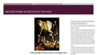 ΜΕΤΑΣΤΡΟΦΗ ΑΠΌΣΤΟΛΟΥ ΠΑΎΛΟΥ
https://greek.global.bible/bible
/d09e9a676bf6592d-
01/ACT.9?parallels=0848b63d
9e2d1d53-
01#:~:text=%CE%BC%CE%B
5%CF%84%CE%B1%CF%83
%CF%84%CF%81%CE%BF
%CF%86%CE%AE%20%CF
%84%CE%BF%CF%85%20
%CE%A3%CE%B1%CF%8D
%CE%BB%CE%BF%CF%85
-,(,),-
1%CE%A3%CF%84%CE%B
F%20%CE%BC%CE%B5%C
F%84%CE%B1%CE%BE%C
F%8D
Η Μεταστροφή του Αγίου Παύλου, Caravaggio (1601)
 