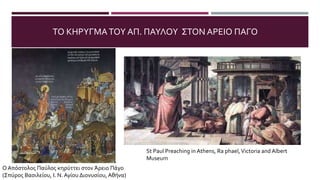 ΤΟ ΚΗΡΥΓΜΑΤΟΥ ΑΠ. ΠΑΥΛΟΥ ΣΤΟΝ ΑΡΕΙΟ ΠΑΓΟ
Ο Απόστολος Παύλος κηρύττει στον Άρειο Πάγο
(Σπύρος Βασιλείου, Ι. Ν. Αγίου Διονυσίου, Αθήνα)
St Paul Preaching in Athens, Ra phael,Victoria and Albert
Museum
 