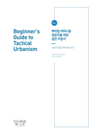 Beginner's Guide to Tactical Urbanism
001
택티컬 어버니즘
입문자를 위한
실전 지침서
시민이 직접 디자인하는 도시
서울연구원 2019년 상반기
작은연구 좋은서울
Beginner's
Guide to
Tactical
Urbanism
Vol.1
 