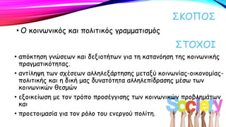 ΣΚΟΠΟΣ
• Ο κοινωνικός και πολιτικός γραμματισμός
ΣΤΟΧΟΙ
• απόκτηση γνώσεων και δεξιοτήτων για τη κατανόηση της κοινωνικής
πραγματικότητας.
• αντίληψη των σχέσεων αλληλεξάρτησης μεταξύ κοινωνίας-οικονομίας-
πολιτικής και η δική μας δυνατότητα αλληλεπίδρασης μέσω των
κοινωνικών θεσμών
• εξοικείωση με τον τρόπο προσέγγισης των κοινωνικών προβλημάτων
και
• προετοιμασία για τον ρόλο του ενεργού πολίτη.
 
