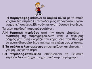 Η παράγραφος αποτελεί το δομικό υλικό με το οποίο
χτίζεται ένα κείμενο.Οι περίοδοι μιας παραγράφου έχουν
νοηματική συνέχεια.Εξηγούν και αναπτύσσουν ένα θέμα.
Τα μέρη της(δομή παραγράφου)είναι :
Α.Η θεματική περίοδος από την οποία εξαρτάται η
ανάπτυξη της παραγράφου.Αυτή είναι ο σίγουρος
οδηγός,γιατί αυτή εκφράζει την κύρια ιδέα που θέλουμε
να αναπτύξουμε(το θέμα της) και τη γνώμη μας γι’ αυτήν.
Β.Τα σχόλια ή λεπτομέρειες υποστηρίζουν και εξηγούν τη
γνώμη μας για το θέμα.
Γ.Η περίοδος-κατακλείδα επιβεβαιώνει τη θεματική
περίοδο.Δεν υπάρχει υποχρεωτικά στην παράγραφο.
 