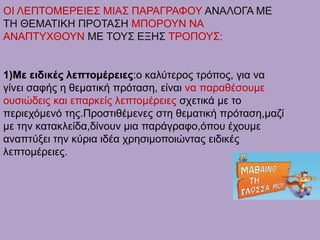 ΟΙ ΛΕΠΤΟΜΕΡΕΙΕΣ ΜΙΑΣ ΠΑΡΑΓΡΑΦΟΥ ΑΝΑΛΟΓΑ ΜΕ
ΤΗ ΘΕΜΑΤΙΚΗ ΠΡΟΤΑΣΗ ΜΠΟΡΟΥΝ ΝΑ
ΑΝΑΠΤΥΧΘΟΥΝ ΜΕ ΤΟΥΣ ΕΞΗΣ ΤΡΟΠΟΥΣ:
1)Με ειδικές λεπτομέρειες:ο καλύτερος τρόπος, για να
γίνει σαφής η θεματική πρόταση, είναι να παραθέσουμε
ουσιώδεις και επαρκείς λεπτομέρειες σχετικά με το
περιεχόμενό της.Προστιθέμενες στη θεματική πρόταση,μαζί
με την κατακλείδα,δίνουν μια παράγραφο,όπου έχουμε
αναπτύξει την κύρια ιδέα χρησιμοποιώντας ειδικές
λεπτομέρειες.
 