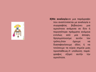 8)Με αναλογία:σε μια παράγραφο
που αναπτύσσεται με αναλογία ο
συγγραφέας βεβαιώνει μια
ομοιότητα ανάμεσα σε δύο ή
περισσότερα πράγματα ανόμοια
εντελώς από μία άποψη.
Χρησιμοποιούμε αυτόν τον
τρόπο,όταν έχουμε να
διασαφηνίσουμε ιδέες ή να
τονίσουμε τα κύρια σημεία μιας
προσπάθειας.Η υπόλοιπη παρά-
γραφος εξηγεί αυτήν την
ομοιότητα.
 