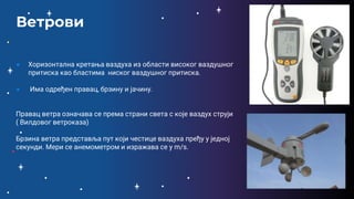 ● Хоризонтална кретања ваздуха из области високог ваздушног
притиска као бластима ниског ваздушног притиска.
● Има одређен правац, брзину и јачину.
Правац ветра означава се према страни света с које ваздух струји
( Вилдовог ветроказа)
Брзина ветра представља пут који честице ваздуха пређу у једној
секунди. Мери се анемометром и изражава се у m/s.
Ветрови
 