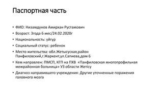 Паспортная часть
• ФИО: Низамдунов Амирхан Рустамович
• Возраст: 3года 6 мес/24.02.2020г
• Национальность: уйгур
• Социальный статус: ребенок
• Место жительства: обл.Жетысуская,район
Панфиловский,г.Жаркент,ул.Сапиева,дом 6
• Кем направлен: ПМСП, КГП на ПХВ «Панфиловская многопрофильная
межрайонная больница» УЗ области Жетісу
• Диагноз направившего учреждения: Другие уточненные поражения
головного мозга
 