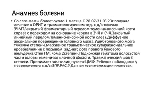 Анамнез болезни
• Со слов мамы болеет около 1 месяца.С 28.07-21.08.23г получал
лечение в ОРИТ и травматологическом отд. с д/з тяжелая
ЗЧМТ.Закрытый фрагментарный перелом теменно-височной кости
справа с переходом на основание черепа в ЗЧЯ и СЧЯ.Закрытый
линейный перелом теменно-височной кости слева.Диффузное
аксональное повреждение головного мозга.Ушиб головного мозга
тяжелой степени.Массивное травматическое субарахноидальное
кровоизлияние с порывом заднего рога правого бокового
желудочка.Отек ГМ. Кома 2степени.Подкожная гематома волосистой
части головы темени-затылочной области. Травматический шок 3
степени. Принимает глиатилин,нуклео-ЦМФ. Ребенок наблюдался у
невропатолога с д/з: ЗПР.РАС.? Данная госпитализация плановая.
 