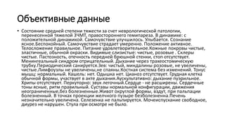 Объективные данные
• Состояние средней степени тяжести за счет неврологической патологии,
перенесенной тяжелой 3ЧМТ, правостороннего гемипареза. В динамике: с
положительной динамикой. Самочувствие улучшилось. Улыбается. Сознание
ясное.Беспокойный. Самочувствие страдает умеренно. Положение активное.
Телосложение правильное. Питание удовлетворительное.Кожные покровы чистые,
эластичные, обычной окраски. Видимые слизистые: чистые, розовые . Склеры
чистые. Пастозность, отечность передней брюшной стенки, стоп отсутствует.
Менингеальный синдром отрицательный. Дыхание через трахеостомическую
трубку.Периодический санируется.Зев: чистый, миндалины розовые, не увеличены,
чистые.Лимфоузлы не увеличены,не спаяны.Костная система без изменений. Тонус
мышц: нормальный. Кашель: нет. Одышка нет. Цианоз отсутствует. Грудная клетка
обычной формы, участвует в акте дыхания.Аускультативно: дыхание пуэрильное.
Хрипы отсутствует. Перкуторно: звук легочный.Сердце - не расширены. Сердечные
тоны ясные, ритм правильный. Суставы нормальной конфигурации, движения
неограниченные,без болезненные.Живот округлой формы, вздут, при пальпации
болезненный. В точках проекции желчного пузыре безболезненна.Печень
незначительно увеличена. Селезенка не пальпируется. Мочеиспускание свободное,
диурез не нарушен. Стула при осмотре не было.
 