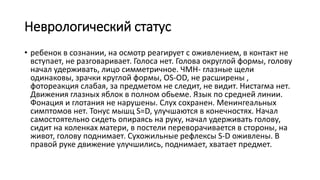 Неврологический статус
• ребенок в сознании, на осмотр реагирует с оживлением, в контакт не
вступает, не разговаривает. Голоса нет. Голова округлой формы, голову
начал удерживать, лицо симметричное. ЧМН- глазные щели
одинаковы, зрачки круглой формы, OS-OD, не расширены ,
фотореакция слабая, за предметом не следит, не видит. Нистагма нет.
Движения глазных яблок в полном обьеме. Язык по средней линии.
Фонация и глотания не нарушены. Слух сохранен. Менингеальных
симптомов нет. Тонус мышц S=D, улучшаются в конечностях. Начал
самостоятельно сидеть опираясь на руку, начал удерживать голову,
сидит на коленках матери, в постели переворачивается в стороны, на
живот, голову поднимает. Сухожильные рефлексы S-D оживлены. В
правой руке движение улучшились, поднимает, хватает предмет.
 