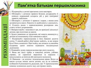 http://presentation-creation.ru/
РЕКОМЕНДАЦІЇ Пам’ятка батькам першокласника
1. Підтримуйте в дитині прагнення стати школярем.
2. Обговоріть з дитиною правила безпеки, роздрукуйте й
повісьте покроковий алгоритм дій у разі повітряної
тривоги, небезпеки.
3. Обговоріть з дитиною ті правила і норми, з якими вона
зустрінеться в школі. Поясніть їх необхідність і доцільність.
4. Складіть разом з першокласником розпорядок дня,
стежте за його дотриманням.
5. Використовуйте можливості гри, як провідної діяльності
дитини, при підготовці до школи.
6. Будьте уважними до труднощів, які можуть виникнути у
дитини на початковому етапі навчання в школі.
7. Підтримуйте першокласника в його бажанні досягти
успіху. У кожній роботі обов’язково знайдіть, за що можна
було б його похвалити. Пам’ятайте, що похвала та емоційна
підтримка здатні помітно підвищити інтелектуальні
досягнення.
8. Поважайте думку першокласника про свого педагога.
9. Якщо вас щось турбує в поведінці дитини, учбових
справах, не соромтеся звертатися за порадою і
консультацією до вчителя або шкільного психолога.
10. Навчання – це нелегка і відповідальна праця. Вступ до
школи суттєво змінює життя дитини, але це не повинно
позбавляти її різноманіття, радосщів, гри. У першокласника
повинно залишатися досить часу для ігрових занять.
 