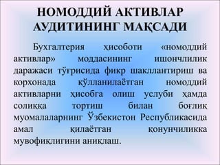 НОМОДДИЙ АКТИВЛАР
АУДИТИНИНГ МАҚСАДИ
Бухгалтерия ҳисоботи «номоддий
активлар» моддасининг ишончлилик
даражаси тўғрисида фикр шакллантириш ва
корхонада қўлланилаётган номоддий
активларни ҳисобга олиш услуби ҳамда
солиққа тортиш билан боғлиқ
муомалаларнинг Ўзбекистон Республикасида
амал қилаётган қонунчиликка
мувофиқлигини аниқлаш.
 