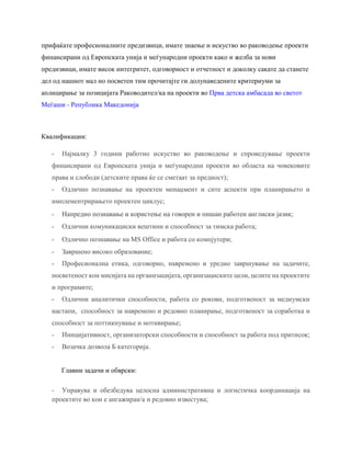 прифаќате професионалните предизвици, имате знаење и искуство во раководење проекти
финансирани од Европската унија и меѓународни проекти како и желба за нови
предизвици, имате висок интегритет, одговорност и отчетност и доколку сакате да станете
дел од нашиот мал но посветен тим прочитајте ги долунаведените критериуми за
аплицирање за позицијата Раководител/ка на проекти во Прва детска амбасада во светот
Меѓаши - Република Македонија
Квалификации:
- Најмалку 3 години работно искуство во раководење и спроведување проекти
финансирани од Европската унија и меѓународни проекти во областа на човековите
права и слободи (детските права ќе се сметаат за предност);
- Одлично познавање на проектен менаџмент и сите аспекти при планирањето и
имплементрирањето проектен циклус;
- Напредно познавање и користење на говорен и пишан работен англиски јазик;
- Одлични комуникациски вештини и способност за тимска работа;
- Одлично познавање на MS Office и работа со компјутери;
- Завршено високо образование;
- Професионална етика, одговорно, навремено и уредно завршување на задачите,
посветеност кон мисијата на организацијата, организациските цели, целите на проектите
и програмите;
- Одлични аналитички способности, работа со рокови, подготвеност за медиумски
настапи, способност за навремено и редовно планирање, подготвеност за соработка и
способност за поттикнување и мотивирање;
- Иницијативност, организаторски способности и способност за работа под притисок;
- Возачка дозвола Б категорија.
Главни задачи и обврски:
- Управува и обезбедува целосна административна и логистичка координација на
проектите во кои е ангажиран/а и редовно известува;
 