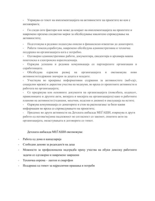 - Управува со текот на имплементацијата на активностите на проектите во кои е
ангажиран/а;
- Ги следи сите фактори кои може да влијаат на имплементацијата на проектите и
навремено презема соодветни мерки за обезбедување квалитено спроведување на
активностите;
- Подготовува и редовно поднесува описни и финансиски извештаи до донаторите.
- Работи тимски,соработува, навремено обезбедува административна и техничка
поддршка на организацијата кога е потребно.
- Одговорно административно работи, документира, евидентира и архивира важна
поштенска и електронска коресподенција.
- Одржува успешна и редовна комуникација со партнерските организации и
соработниците.
- Обезбедува одржлив развој на организацијата и овозможува нови
активности/содржини значајни за децата и младите.
- Учествува во креирање информативни содржини за активностите (веб-сајт,
социјални мрежи) и директни учества на медиуми, во врска со проектните активности и
работата на организацијата;
- Се придржува кон основните документи на организацијата (повелбата, кодексот,
правилниците и другите акти, визијата и мисијата на организацијата) како и работните
планови на активности (годишни, месечни, неделни и дневни) и евалуација на истите.
- Одржува комуникација со донаторите и стои на располагање за било какви
информации во врска со спроведувањето на проектите;
- Придонес во други активности на Детската амбасада МЕЃАШИ, извршува и други
работи од негова/нејзина надлежност во согласност со законот, општите акти на
организацијата, овластувањата и договорите со тимот.
Детската амбасада МЕЃАШИ овозможува:
- Работа од дома и канцеларија
- Слободни денови за роденден/и на деца
- Можности за професионална надградба преку учества на обуки доколку работните
задачи се одговорно и навремено завршени
- Техничка опрема – лаптоп и смартфон
- Поддршка од тимот за најразлични прашања и потреби
 