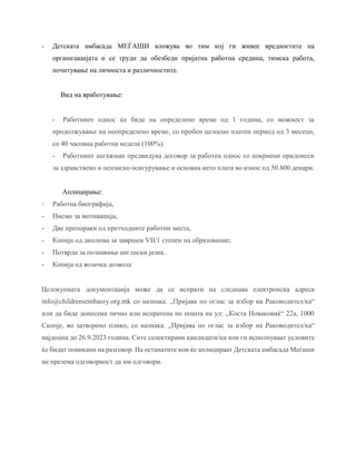 - Детската амбасада МЕЃАШИ вложува во тим кој ги живее вредностите на
организацијата и се труди да обезбеди пријатна работна средина, тимска работа,
почитување на личноста и различностите.
Вид на вработување:
- Работниот однос ќе биде на определено време од 1 година, со можност за
продолжување на неопределено време, со пробен целосно платен период од 3 месеци,
со 40 часовна работна недела (100%).
- Работниот ангажман предвидува договор за работен однос со покриени придонеси
за здравствено и пензиско осигурување и основна нето плата во износ од 50.800 денари.
Аплицирање:
- Работна биографија,
- Писмо за мотивација,
- Две препораки од претходните работни места,
- Копија од диплома за завршен VII/1 степен на образование;
- Потврда за познавање англиски јазик.
- Копија од возачка дозвола
Целокупната документација може да се испрати на следнава електронска адреса
info@childrensembassy.org.mk со назнака: „Пријава по оглас за избор на Раководител/ка“
или да биде донесена лично или испратена по пошта на ул: ,,Коста Новаковиќ“ 22а, 1000
Скопје, во затворено плико, со назнака: „Пријава по оглас за избор на Раководител/ка“
најдоцна до 26.9.2023 година. Сите селектирани кандидати/ки кои ги исполнуваат условите
ќе бидат повикани на разговор. На останатите кои ќе аплицираат Детската амбасада Меѓаши
не презема одговорност да им одговори.
 