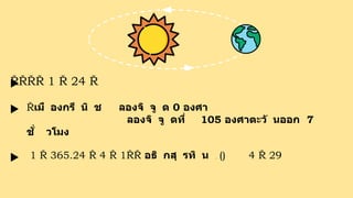 1 24 โ
ด
ย
สั
ง
เ
ก
ต
ด
ว
ง
อ
า
ทิ
ต
ย์
เ
ป
็
น
ห
ลั
ก
มี โ
ด
ย
ยึ
ด
เ
ว
ล
า
ที่
ตา
แ
ห
น่
ง
ด
ว
ง
อ
า
ทิ
ต
ย์
ผ่
า
น
เมื องกรี นิ ช ลองจิ จู ด 0 องศา
ป
ร
ะ
เ
ท
ศ ลองจิ จู ดที่ 105 องศาตะวั นออก 7
ชั่ วโมง
1 365.24 4 1 อธิ กสุ รทิ น ใ
น
ปี
สุ
ริ
ย
ค
ติ (ก
า
ร
นั
บ
วั
น
แ
ล
ะ
เ
ดื
อ
น
แ
บ
บ
ส
า
ก
ล
) 4 เ
ดื
อ
น
กุ
ม
ภ
า
พั
น
ธ์ 29 วั
น
 