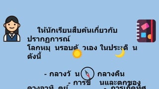 ให้นักเรียนสืบค้นเกี่ยวกับ
ปรากฏการณ์
โลกหมุ นรอบตั วเอง ในประเด็ น
ดังนี้
- กลางวั น กลางคืน
- การขึ้ นและตกของ
 