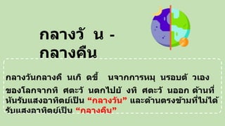 กลางวันกลางคื นเกิ ดขึ้ นจากการหมุ นรอบตั วเอง
ของโลกจากทิ ศตะวั นตกไปยั งทิ ศตะวั นออก ด้านที่
หันรับแสงอาทิตย์เป
็ น “กลางวัน” และด้านตรงข้ามที่ไม่ได้
รับแสงอาทิตย์เป
็ น “กลางคืน”
กลางวั น -
กลางคืน
 