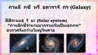 กาแล็ กซี หรื อดาราจั กร (Galaxy)
: ร
ะ
บ
บ
ข
น
า
ด
ใ
ห
ญ่
ด
า
ว
ฤ
ก
ษ์
นั
บ
แ
ส
น
ล้
า
น ด
า
ว
บ
ริ
ว
า
ร
ระบบสุ ริ ยะ (Solar system) ที่
มี
ด
ว
ง
อ
า
ทิ
ต
ย์
เ
ป
็
น
ศู
น
ย์
ก
ล
า
ง
แ
ล
ะ
มี
โ
ล
ก
เ
ป
็
น
ห
นึ่
ง
นั
ก
วิ
ท
ย์ “กาแล็กซี่จานวนมากรวมกันเป
็ นเอกภพ”
อวกาศจึงกว้างใหญ่ไพศาล
 