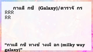 กาแล็ กซี (Galaxy)/ดาราจั กร
ห
รื
อ
บ
ริ
เ
ว
ณ
ที่
ป
ร
ะ
ก
อ
บ
ด้
ว
ย
ด
า
ว
ฤ
ก
ษ์
ด
า
ว
เ
ค
ร
า
ะ
ห์ ด
า
ว
ห
า
ง
ร
ว
ม
ทั้
ง
แ
ก๊
ส
แ
ล
ะ
ฝุ
่
น
ธุ
ลี
ใ
น
อ
ว
ก
า
ศ
ก
า
แ
ล็
ก
ซี เ
กิ
ด
จ
า
ก
ม
ว
ล
ข
อ
ง
แ
ก๊
ส
ก
า
แ
ล็
ก
ซี
จ
ะ
มี
รู
ป
ร่
า
ง
แ
ต
ก
ต่
า
ง
กั
น
อ โ
ด
ย
ก
า
แ
ล็
ก
ซี
ที่
มี
ร
ะ
บ
บ
สุ
ริ
ย
ะ
ข
อ
ง
“กาแล็ กซี ทางช้ างเผื อก (milky way
galaxy)”
 