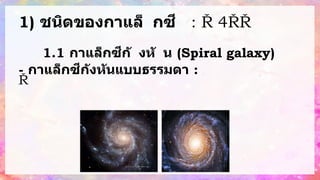 1) ชนิดของกาแล็ กซี : แ
บ่
ง
ต
า
ม
รู
ป
ร่
า
ง
แ
ล
ะ
ลั
ก
ษ
ณ
ะ
ที่
ม
อ
ง
เ
ห็
น
จ
า
ก 4 คื
อ
1.1 กาแล็กซีกั งหั น (Spiral galaxy)
- กาแล็กซีกังหันแบบธรรมดา : ม
อ
ง
จ
า
ก
ด้
า
น
บ
น
ต
ร
ง
ก
ล
า
ง
จ
ะ
มี
ข
น
า
ด
ใ
ห
ญ่
มี
ด
า
ว
อ
า
ยุ
ม
า
ก
อ ส่
ว
น
ต
ร
ง
แ
ข
น
เ
ป
็
น
ด
า
ว
ที่
มี
อ
า
ยุ
น้
อ
ย
 