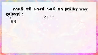 กาแล็ กซี ทางช้ างเผื อก (Milky way
galaxy) : ใ
น
คื
น
เ
ดื
อ
น
มื
ด
เ
ร
า
จ
ะ
ม
อ
ง
เ
ห็
น
แ
ถ
บ ซึ่
ง
เ
กิ
ด
จ
า
ก
ด
ว
ง
ด
า
ว
จ
า
น
ว
น
ม
า
ก
ซึ่
ง
ก็ “ก
า
แ
ล็
ก
ซี
ท
า
ง
ช้
า
ง
เ
ผื
อ
ก
/ท
า
ง
น้
์า
น
ม
” เ
พ
ร
า
ะ
ส
มั
ย
ก่
อ
น
ช
า
ว
ก
รี
ก แ
ม่
น้า
ที่
จ
ะ
นา
พ
า
ม
นุ
ษ
ย์
ไ
ป
สู่
ส
ร
ว
ง
ส
ว
ร
ร
ค์
เ
ส
มื
อ
น
กั
บ
น้า
น
ม
ที่
ก
ร
ะ
จ
า
ย
อ
อ
ก
ไ
ป
เ
ป
็
น
บ
ริ
เ
ว
ณ ใ
น 21 “ก
า
ลิ
เ
ล
โ
อ ก
า
ลิ
เ
ล
อี
” แ
ส
ด
ง
ใ
ห้
เ
ห็
น
ว่
า
ท
า
ง
น้า
น
ม
ที่
ช
า
ว
ก
รี
ก แ
ท้
จ
ริ
ง
แ
ล้
ว
คื
อ
บ
ริ
เ
ว
ณ
ที่
มี
ก
ลุ่
ม
ด
ว
ง
ด
า
ว
อ
ยู่
ห
ล
า
ย
ล้
า
น ก
ลุ่
ม
ด
า
ว
ห
ง
ส์
แ
ล
ะ
ก
ลุ่
ม
ด
า
ว
ค
น
ยิ
ง
ธ
นู
 