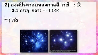 2) องค์ประกอบของกาแล็ กซี : ส่
ว
น
ใ
ห
ญ่
2.1 กระจุ กดาว = ก
ลุ่
ม
ด
า
ว
ฤ
ก
ษ์ 10 ใ
น
ก
า
แ
ล็
ก
ซี
ท
า
ง
ช้
า
ง
เ
ผื
อ
ก
จ
ะ
พ
บ
ก
ร
ะ
จุ
ก
ด
า
ว
ร เ
ช่
น
“ก
ร
ะ
จุ
ก
ด
า
ว
ลู
ก
ไ
ก่
” (ม
อ
ง 7 ด
ว
ง
)
 