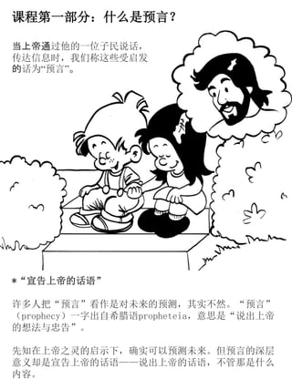 课程第一部分：什么是预言？
*“宣告上帝的话语”
许多人把“预言”看作是对未来的预测，其实不然。“预言”
（prophecy）一字出自希腊语propheteia，意思是“说出上帝
的想法与忠告”。
先知在上帝之灵的启示下，确实可以预测未来。但预言的深层
意义却是宣告上帝的话语——说出上帝的话语，不管那是什么
内容。
当上帝通过他的一位子民说话，
传达信息时，我们称这些受启发
的话为“预言”。
 