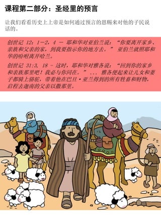 创世记 12：1－2，4 － 耶和华对亚伯兰说：“你要离开家乡、
亲族和父亲的家，到我要指示你的地方去。” 亚伯兰就照耶和
华的吩咐离开哈兰。
创世记 31:3, 18 - 这时，耶和华对雅各说：“回到你的家乡
和亲族那里吧！我必与你同在。” ... 雅各便起来让儿女和妻
子都骑上骆驼，带着他在巴旦·亚兰得到的所有牲畜和财物，
启程去迦南的父亲以撒那里。
课程第二部分：圣经里的预言
让我们看看历史上上帝是如何通过预言的恩赐来对他的子民说
话的。
 