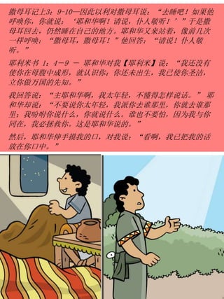 撒母耳记上3：9-10—因此以利对撒母耳说：“去睡吧！如果他
呼唤你，你就说：‘耶和华啊！请说，仆人敬听！’”于是撒
母耳回去，仍然睡在自己的地方。耶和华又来站着，像前几次
一样呼唤：“撒母耳，撒母耳！”他回答：“请说！仆人敬
听。”
耶利米书 1：4－9 － 耶和华对我【耶利米】说：“我还没有
使你在母腹中成形，就认识你；你还未出生，我已使你圣洁，
立你做万国的先知。”
我回答说：“主耶和华啊，我太年轻，不懂得怎样说话。” 耶
和华却说：“不要说你太年轻，我派你去谁那里，你就去谁那
里；我吩咐你说什么，你就说什么。谁也不要怕，因为我与你
同在，我必拯救你。这是耶和华说的。”
然后，耶和华伸手摸我的口，对我说：“看啊，我已把我的话
放在你口中。”
 