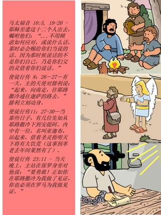 马太福音 10:5, 19-20 -
耶稣差遣这十二个人出去，
嘱咐他们：“...不用顾
虑如何应对，或说什么话，
那时必会赐给你们当说的
话。因为那时候说话的不
是你们自己，乃是你们父
的灵借着你们说话。”
使徒行传 8：26－27－有
一天，主的天使对腓利说：
“起来，向南走，往耶路
撒冷通往迦萨的路去。”
腓利立刻动身。
使徒行传11：27-30—当
那些日子，有几位先知从
耶路撒冷下到安提阿。内
中有一位，名叫亚迦布，
站起来，借着圣灵指明天
下将有大饥荒（这事到革
老丢年间果然有了）。
使徒行传 23:11 - 当天
晚上，主站在保罗身旁对
他说：“要勇敢！正如你
在耶路撒冷为我做了见证，
你也必须在罗马为我做见
证。”
 