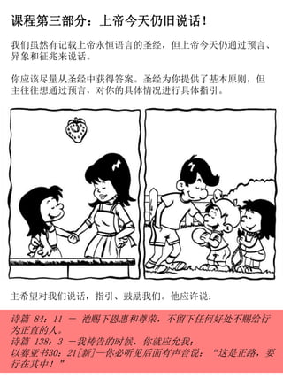课程第三部分：上帝今天仍旧说话！
我们虽然有记载上帝永恒语言的圣经，但上帝今天仍通过预言、
异象和征兆来说话。
你应该尽量从圣经中获得答案。圣经为你提供了基本原则，但
主往往想通过预言，对你的具体情况进行具体指引。
主希望对我们说话，指引、鼓励我们。他应许说：
诗篇 84：11 － 祂赐下恩惠和尊荣，不留下任何好处不赐给行
为正直的人。
诗篇 138：3 －我祷告的时候，你就应允我；
以赛亚书30：21[新]—你必听见后面有声音说：“这是正路，要
行在其中！”
 