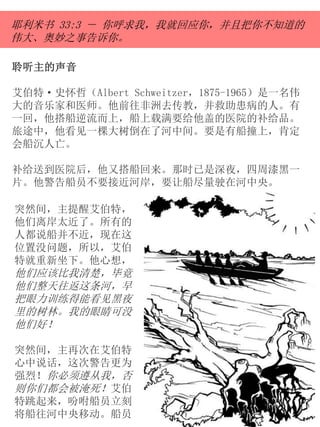 聆听主的声音
艾伯特·史怀哲（Albert Schweitzer，1875-1965）是一名伟
大的音乐家和医师。他前往非洲去传教，并救助患病的人。有
一回，他搭船逆流而上，船上载满要给他盖的医院的补给品。
旅途中，他看见一棵大树倒在了河中间。要是有船撞上，肯定
会船沉人亡。
补给送到医院后，他又搭船回来。那时已是深夜，四周漆黑一
片。他警告船员不要接近河岸，要让船尽量驶在河中央。
耶利米书 33:3 － 你呼求我，我就回应你，并且把你不知道的
伟大、奥妙之事告诉你。
突然间，主提醒艾伯特，
他们离岸太近了。所有的
人都说船并不近，现在这
位置没问题，所以，艾伯
特就重新坐下。他心想，
他们应该比我清楚，毕竟
他们整天往返这条河，早
把眼力训练得能看见黑夜
里的树林。我的眼睛可没
他们好！
突然间，主再次在艾伯特
心中说话，这次警告更为
强烈！你必须遵从我，否
则你们都会被淹死！艾伯
特跳起来，吩咐船员立刻
将船往河中央移动。船员
 