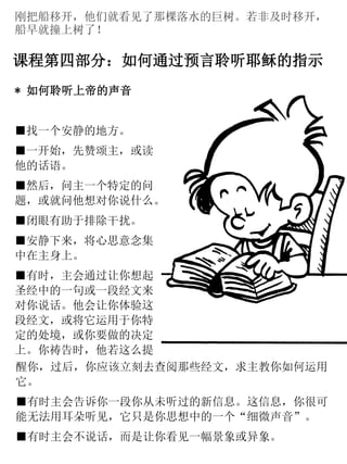 刚把船移开，他们就看见了那棵落水的巨树。若非及时移开，
船早就撞上树了！
课程第四部分：如何通过预言聆听耶稣的指示
* 如何聆听上帝的声音
■找一个安静的地方。
■一开始，先赞颂主，或读
他的话语。
■然后，问主一个特定的问
题，或就问他想对你说什么。
■闭眼有助于排除干扰。
■安静下来，将心思意念集
中在主身上。
■有时，主会通过让你想起
圣经中的一句或一段经文来
对你说话。他会让你体验这
段经文，或将它运用于你特
定的处境，或你要做的决定
上。你祷告时，他若这么提
醒你，过后，你应该立刻去查阅那些经文，求主教你如何运用
它。
■有时主会告诉你一段你从未听过的新信息。这信息，你很可
能无法用耳朵听见，它只是你思想中的一个“细微声音”。
■有时主会不说话，而是让你看见一幅景象或异象。
 