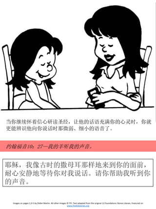 耶稣，我像古时的撒母耳那样地来到你的面前，
耐心安静地等待你对我说话。请你帮助我听到你
的声音。
Images on pages 1,3-5 by Didier Martin. All other images © TFI. Text adapted from the original 12 Foundations Stones classes. Featured on
www.freekidstories.org
当你继续怀着信心研读圣经，让他的话语充满你的心灵时，你就
更能辨识他向你说话时那微弱、细小的语音了。
约翰福音10：27—我的羊听我的声音。
 