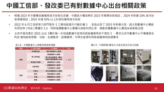 資料來源 :
中國工信部、發改委已有對數據中心出台相關政策
20
表2-8：中國數據中心東數西算發展規劃 圖2-9：中國移動/電信水冷板及浸沒式液冷試點
Gigabyte
• 根據 2023 年中國電信營運商液冷技術白皮書，中國各大電信將於 2023 年展開技術測試； 2024 年新建 10% 液冷技
術規模測試；2025 年達 50% 以上的項目應用液冷技術
• 2022 年 6 月工信部等六部門發布《 工業效能提升行動計畫 》，並指出到了 2025 年新建大型、超大型數據中心電能
利用效率 ( PUE ) 需優於 1.3，同時強調數據中心要擴大綠能利用比率，推動老舊數據中心實施系統節能改造
• 北京市發改委於 2021 出台《關於進一步加強數據中信項目節能審查等若干規定 》，要求北京市數據中心不僅僅是在
PUE 值和能耗限額，功能、在線監控、設備選用、可再生能源利用皆被重視和詳細要求
 