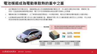 資料來源 :
• 由於電動車內充斥電池封包、車載智慧系統以及各種需要接電的電控元件，所以會形成電生熱的現象，需解熱工程，
否則一旦溫度過高就會對電池模組、電子元件及各類智慧系統造成運作及壽命上的影響。
• 電動車的動力來源體積龐大、占了車身與底盤空間接近一半的電池模組，電池在充電與放電時會產生大量的熱能。
• 比起傳統燃油車約需花費 5 到 10 分鐘才會慢慢升溫，電動車只需 1 到 3 分鐘就會產生幾百瓦以上的熱能，所以快速
有效的熱管理成為避免電池壽命與充放電效率受到影響的關鍵。
電池模組成為電動車散熱的重中之重
25
TechNews
1. 電池頂部或是底部會搭配低導熱係數或材質很軟的導熱墊片
2. 單劑型的導熱膠泥或是雙劑型的導熱封膠作為填縫用
 