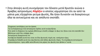 • Στην άποψη αυτή συνηγόρησε τον δέκατο μετά Χριστόν αιώνα ο
Άραβας αστρονόμος Αλχάζεν ο οποίος ισχυρίστηκε ότι αν από τα
μάτια μας εξερχόταν ρεύμα φωτός, θα ήταν δυνατόν να διακρίνουμε
όλα τα αντικείμενα και σε απόλυτο σκοτάδι
Σύγχρονες αντιλήψεις για την όραση
Για να διακρίνουμε ένα αντικείμενο πρέπει αυτό να φωτίζεται
Έτσι κατά τη διάρκεια της ημέρας βλέπουμε επειδή υπάρχει το φως του ήλιου ενώ στο σκοτάδι δεν
βλέπουμε γιατί δεν υπάρχει φως
Αντικείμενα διακρίνονται σε:
Αυτόφωτα δηλαδή αυτά που είναι τα ίδια φωτεινές πηγές και εκπέμπουν φως
Ετερόφωτα δηλαδή αυτά που φωτίζονται από άλλες φωτεινές πήγες. Τα ετερόφωτα αντικείμενα
επανεκπέμπουν προς κάθε κατεύθυνση ένα μέρος του φωτός που φτάνει σ' αυτά.
 
